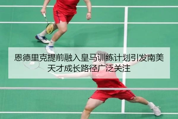 恩德里克提前融入皇马训练计划引发南美天才成长路径广泛关注