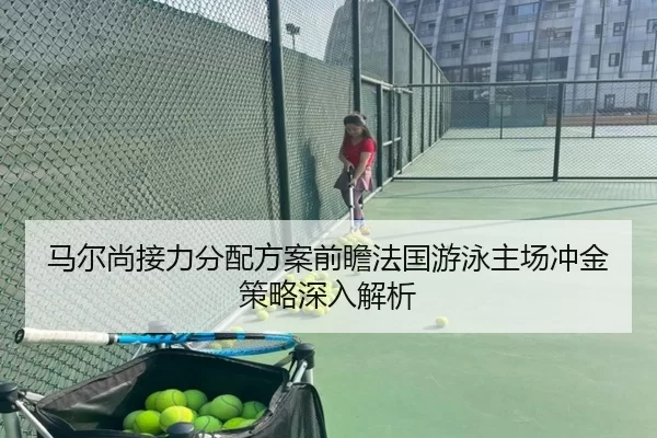 马尔尚接力分配方案前瞻法国游泳主场冲金策略深入解析